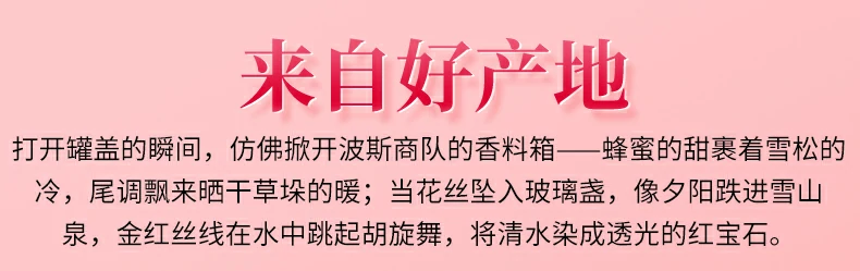 来自好产地：打开罐盖的瞬间，仿佛掀开波斯商队的香料箱——蜂蜜的甜裹着雪松的冷，尾调飘来晒干草垛的暖；当花丝坠入玻璃盏，像夕阳跌进雪山泉，金红丝线在水中跳起胡旋舞，将清水染成透光的红宝石。